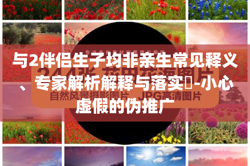 與2伴侶生子均非親生常見釋義、專家解析解釋與落實(shí)?-小心虛假的偽推廣