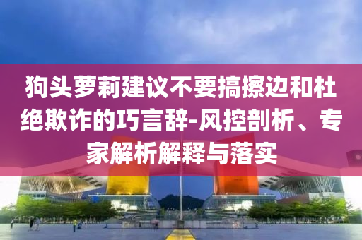 狗頭蘿莉建議不要搞擦邊和杜絕欺詐的巧言辭-風(fēng)控剖析、專家解析解釋與落實