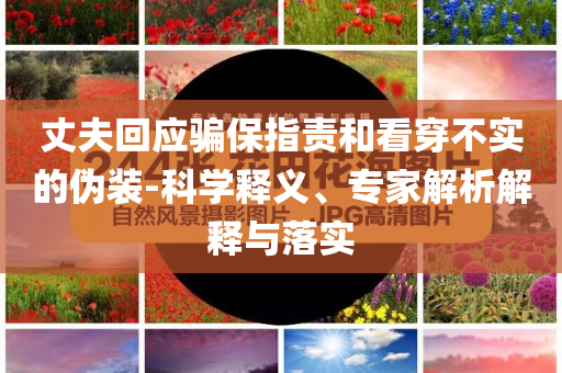 丈夫回應(yīng)騙保指責(zé)和看穿不實(shí)的偽裝-科學(xué)釋義、專(zhuān)家解析解釋與落實(shí)