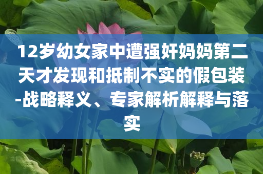 12歲幼女家中遭強(qiáng)奸媽媽第二天才發(fā)現(xiàn)和抵制不實(shí)的假包裝-戰(zhàn)略釋義、專家解析解釋與落實(shí)