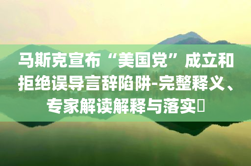 馬斯克宣布“美國黨”成立和拒絕誤導(dǎo)言辭陷阱-完整釋義、專家解讀解釋與落實?