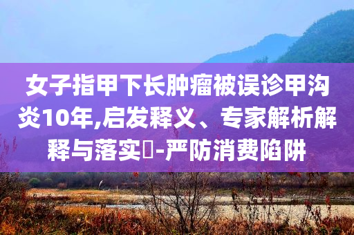 女子指甲下長(zhǎng)腫瘤被誤診甲溝炎10年,啟發(fā)釋義、專家解析解釋與落實(shí)?-嚴(yán)防消費(fèi)陷阱