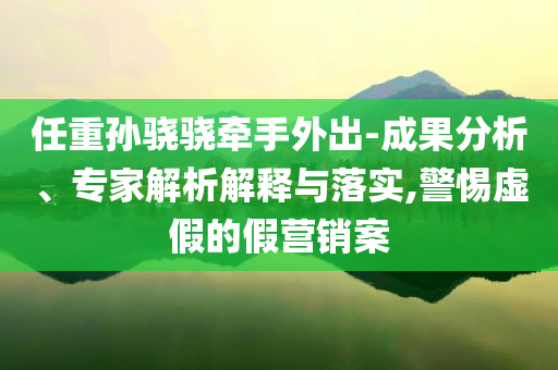 任重孫驍驍牽手外出-成果分析、專家解析解釋與落實,警惕虛假的假營銷案