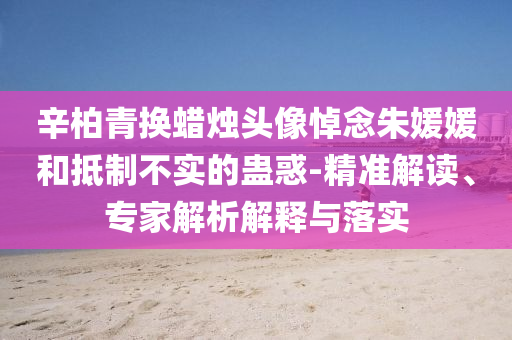 辛柏青換蠟燭頭像悼念朱媛媛和抵制不實的蠱惑-精準(zhǔn)解讀、專家解析解釋與落實