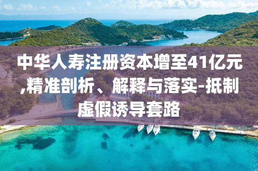 中華人壽注冊(cè)資本增至41億元,精準(zhǔn)剖析、解釋與落實(shí)-抵制虛假誘導(dǎo)套路