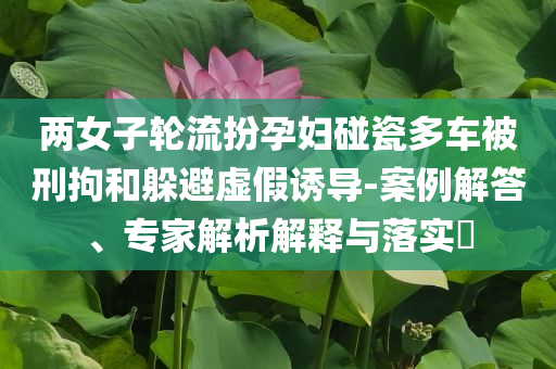 兩女子輪流扮孕婦碰瓷多車被刑拘和躲避虛假誘導(dǎo)-案例解答、專家解析解釋與落實(shí)?
