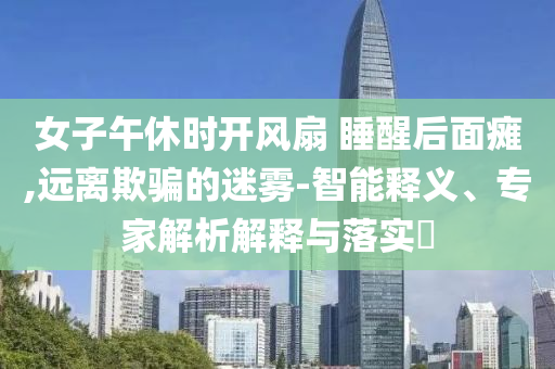 女子午休時(shí)開風(fēng)扇 睡醒后面癱,遠(yuǎn)離欺騙的迷霧-智能釋義、專家解析解釋與落實(shí)?