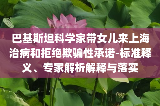巴基斯坦科學(xué)家?guī)畠簛?lái)上海治病和拒絕欺騙性承諾-標(biāo)準(zhǔn)釋義、專家解析解釋與落實(shí)