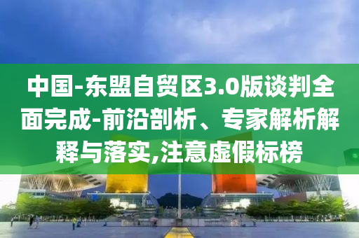中國-東盟自貿(mào)區(qū)3.0版談判全面完成-前沿剖析、專家解析解釋與落實,注意虛假標榜