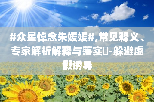 #眾星悼念朱媛媛#,常見釋義、專家解析解釋與落實(shí)?-躲避虛假誘導(dǎo)