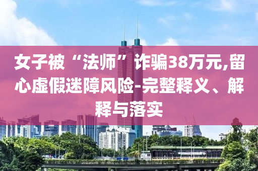 女子被“法師”詐騙38萬元,留心虛假迷障風(fēng)險(xiǎn)-完整釋義、解釋與落實(shí)