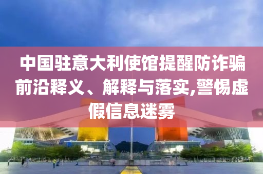 中國駐意大利使館提醒防詐騙前沿釋義、解釋與落實,警惕虛假信息迷霧
