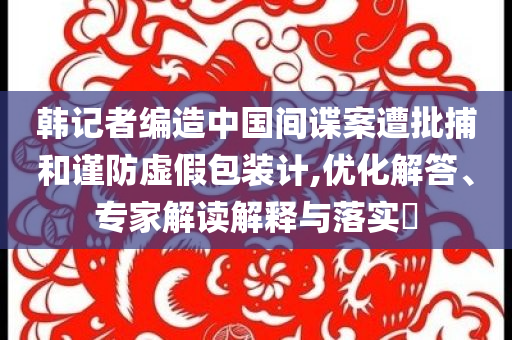 韓記者編造中國(guó)間諜案遭批捕和謹(jǐn)防虛假包裝計(jì),優(yōu)化解答、專家解讀解釋與落實(shí)?