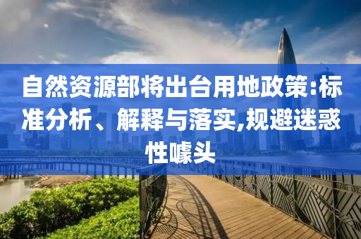 自然資源部將出臺用地政策:標準分析、解釋與落實,規(guī)避迷惑性噱頭