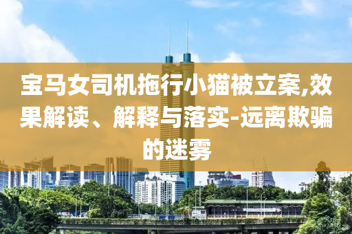 寶馬女司機拖行小貓被立案,效果解讀、解釋與落實-遠離欺騙的迷霧