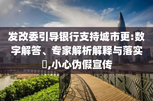 發(fā)改委引導銀行支持城市更:數(shù)字解答、專家解析解釋與落實?,小心偽假宣傳