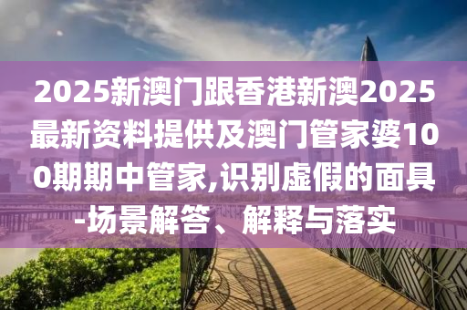 2025新澳門跟香港新澳2025最新資料提供及澳門管家婆100期期中管家,識別虛假的面具-場景解答、解釋與落實