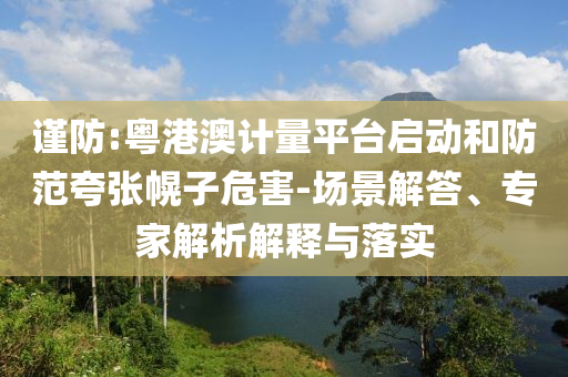 謹(jǐn)防:粵港澳計(jì)量平臺(tái)啟動(dòng)和防范夸張幌子危害-場(chǎng)景解答、專家解析解釋與落實(shí)