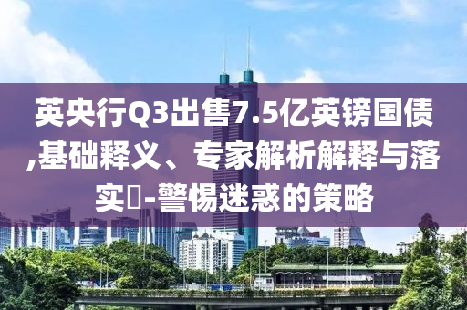 英央行Q3出售7.5億英鎊國(guó)債,基礎(chǔ)釋義、專家解析解釋與落實(shí)?-警惕迷惑的策略