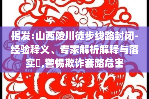 揭發(fā):山西陵川徒步線路封閉-經(jīng)驗釋義、專家解析解釋與落實?,警惕欺詐套路危害