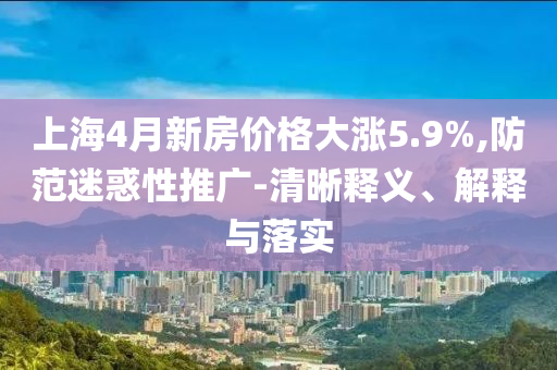 上海4月新房價格大漲5.9%,防范迷惑性推廣-清晰釋義、解釋與落實