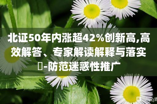 北證50年內漲超42%創(chuàng)新高,高效解答、專家解讀解釋與落實?-防范迷惑性推廣