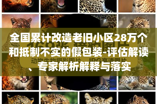 全國累計(jì)改造老舊小區(qū)28萬個和抵制不實(shí)的假包裝-評估解讀、專家解析解釋與落實(shí)