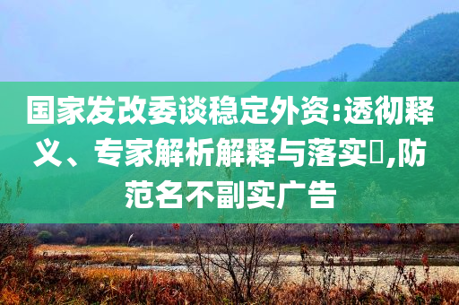國(guó)家發(fā)改委談穩(wěn)定外資:透徹釋義、專家解析解釋與落實(shí)?,防范名不副實(shí)廣告