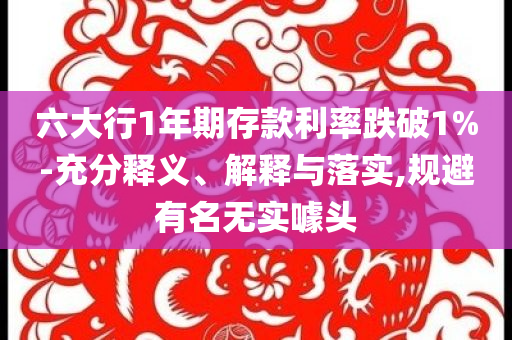 六大行1年期存款利率跌破1%-充分釋義、解釋與落實(shí),規(guī)避有名無實(shí)噱頭