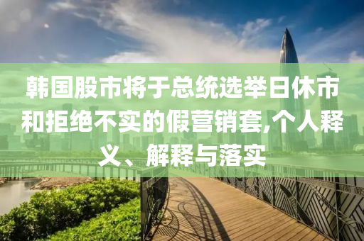韓國股市將于總統(tǒng)選舉日休市和拒絕不實的假營銷套,個人釋義、解釋與落實