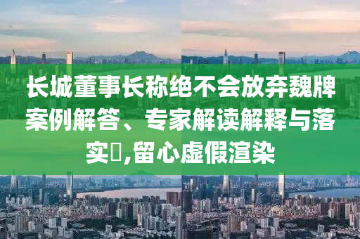 長(zhǎng)城董事長(zhǎng)稱絕不會(huì)放棄魏牌案例解答、專家解讀解釋與落實(shí)?,留心虛假渲染