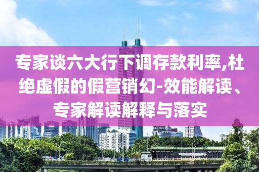 專家談六大行下調(diào)存款利率,杜絕虛假的假營銷幻-效能解讀、專家解讀解釋與落實(shí)