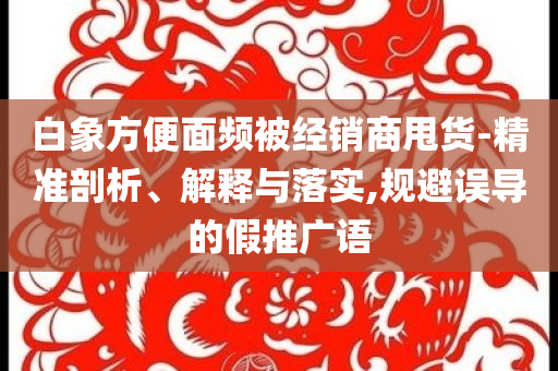 白象方便面頻被經(jīng)銷商甩貨-精準(zhǔn)剖析、解釋與落實,規(guī)避誤導(dǎo)的假推廣語