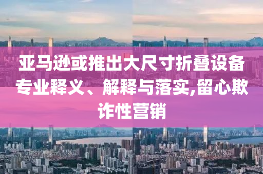 亞馬遜或推出大尺寸折疊設(shè)備專業(yè)釋義、解釋與落實,留心欺詐性營銷