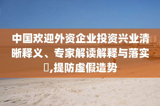中國歡迎外資企業(yè)投資興業(yè)清晰釋義、專家解讀解釋與落實(shí)?,提防虛假造勢(shì)