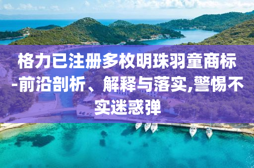 格力已注冊多枚明珠羽童商標-前沿剖析、解釋與落實,警惕不實迷惑彈