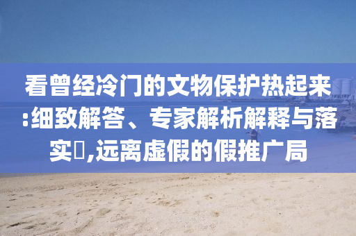 看曾經(jīng)冷門的文物保護(hù)熱起來:細(xì)致解答、專家解析解釋與落實(shí)?,遠(yuǎn)離虛假的假推廣局