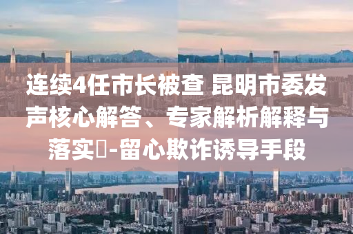 連續(xù)4任市長被查 昆明市委發(fā)聲核心解答、專家解析解釋與落實?-留心欺詐誘導(dǎo)手段