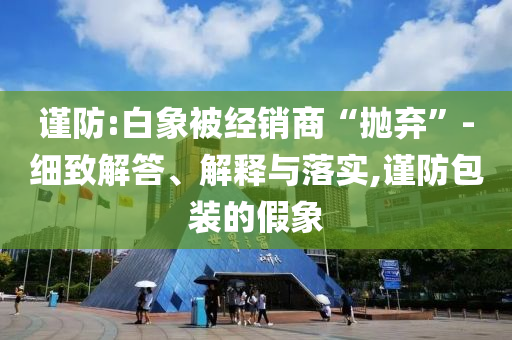 謹(jǐn)防:白象被經(jīng)銷商“拋棄”-細(xì)致解答、解釋與落實(shí),謹(jǐn)防包裝的假象