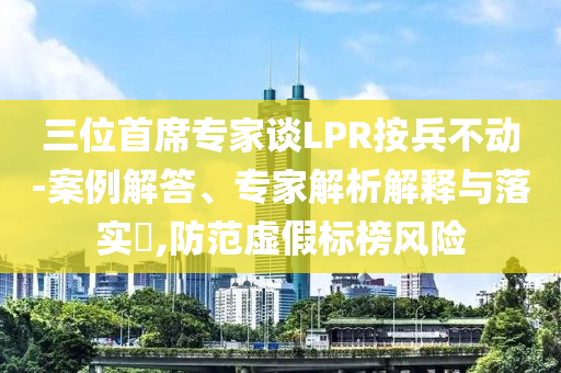 三位首席專家談LPR按兵不動(dòng)-案例解答、專家解析解釋與落實(shí)?,防范虛假標(biāo)榜風(fēng)險(xiǎn)