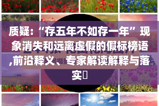 質(zhì)疑:“存五年不如存一年”現(xiàn)象消失和遠(yuǎn)離虛假的假標(biāo)榜語,前沿釋義、專家解讀解釋與落實(shí)?
