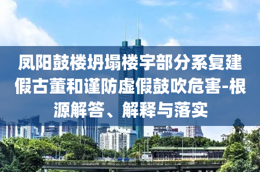 鳳陽鼓樓坍塌樓宇部分系復建假古董和謹防虛假鼓吹危害-根源解答、解釋與落實