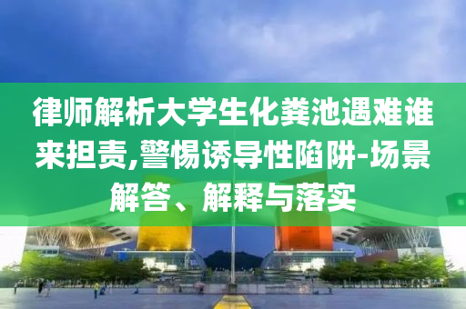 律師解析大學生化糞池遇難誰來擔責,警惕誘導性陷阱-場景解答、解釋與落實