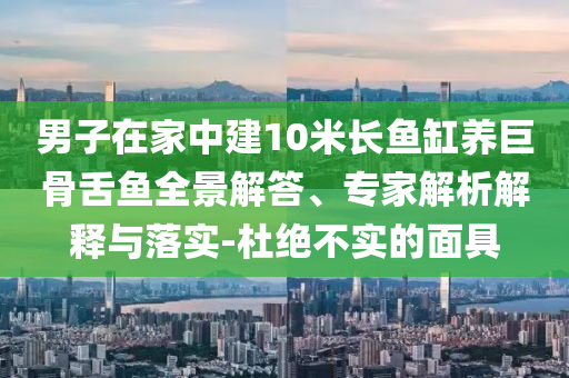 男子在家中建10米長魚缸養(yǎng)巨骨舌魚全景解答、專家解析解釋與落實-杜絕不實的面具