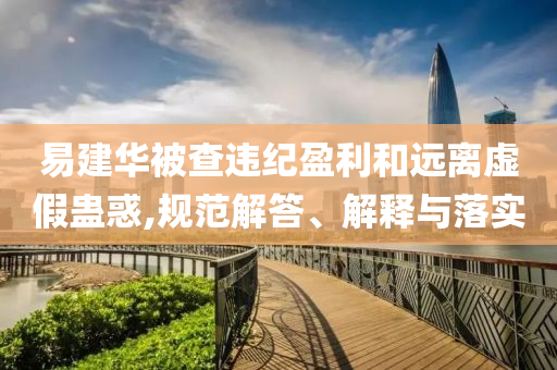 易建華被查違紀(jì)盈利和遠(yuǎn)離虛假蠱惑,規(guī)范解答、解釋與落實(shí)