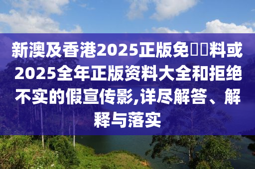 新澳及香港2025正版免費資料或2025全年正版資料大全和拒絕不實的假宣傳影,詳盡解答、解釋與落實