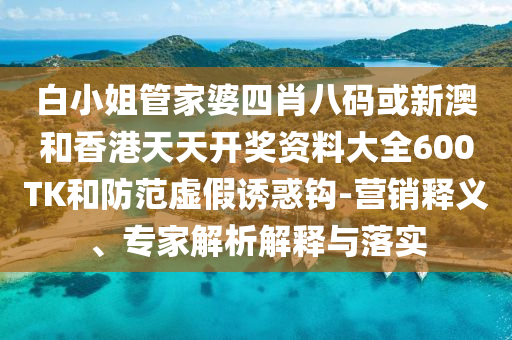 白小姐管家婆四肖八碼或新澳和香港天天開獎資料大全600TK和防范虛假誘惑鉤-營銷釋義、專家解析解釋與落實