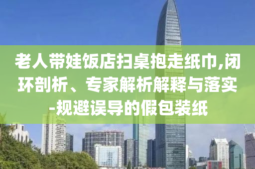 老人帶娃飯店掃桌抱走紙巾,閉環(huán)剖析、專家解析解釋與落實-規(guī)避誤導的假包裝紙
