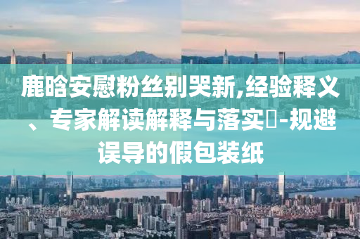 鹿晗安慰粉絲別哭新,經(jīng)驗(yàn)釋義、專家解讀解釋與落實(shí)?-規(guī)避誤導(dǎo)的假包裝紙