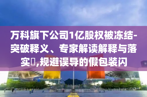 萬科旗下公司1億股權(quán)被凍結(jié)-突破釋義、專家解讀解釋與落實(shí)?,規(guī)避誤導(dǎo)的假包裝閃